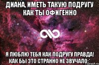 диана, иметь такую подругу как ты офигенно я люблю тебя как подругу правда! как бы это странно не звучало:*