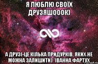 Я люблю своїх друзяшооок) а друзі-це кілька придурків, яких не можна залишити) *Іванна Фартух