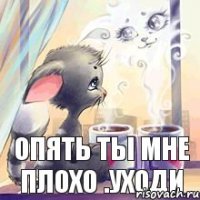 опять ты мне плохо .уходи