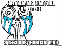 Катюша мы 2 месяца вместе ))) Я тебя поздравляю !!! )))