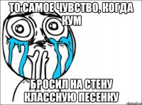 то самое чувство, когда Кум бросил на стену классную песенку