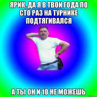 Ярик, да я в твои года по сто раз на турнике подтягивался А ты он и 10 не можешь