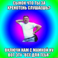 СЫНОК ЧТО ТЫ ЗА ХРЕНОТЕНЬ СЛУШАЕШЬ? ВКЛЮЧИ НАМ С МАМКОЙ НУ ВОТ ЭТУ "ВСЁ ДЛЯ ТЕБЯ"