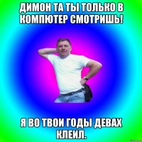 Димон та ты только в компютер смотришь! Я во твои годы девах клеил.