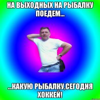 На выходных на рыбалку поедем... ...какую рыбалку,сегодня хоккей!