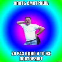 опять смотришь 20 раз одно и то же повторяют