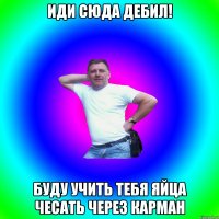 Иди сюда дебил! Буду учить тебя яйца чесать через карман