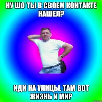 Ну шо ты в своем контакте нашел? Иди на улицы. Там вот жизнь и мир