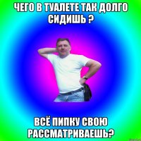 чего в туалете так долго сидишь ? всё пипку свою рассматриваешь?