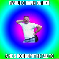 лучше с нами выпей, а не в подворотне где-то