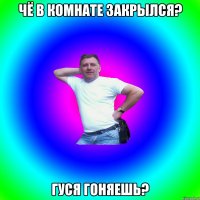 Чё в комнате закрылся? Гуся гоняешь?