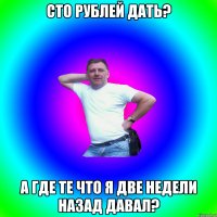 Сто рублей дать? А где те что я две недели назад давал?