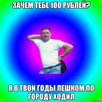 Зачем тебе 100 рублей? Я в твои годы пешком по городу ходил