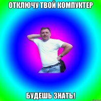 Отключу твой компуктер Будешь знать!