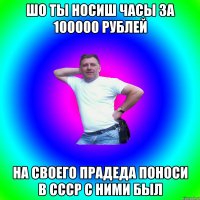 Шо ты носиш часы за 100000 рублей на своего прадеда поноси в СССР с ними был