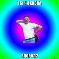 ты чи хивна впорол?