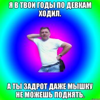 Я в твои годы по девкам ходил. А ты задрот даже мышку не можешь поднять.