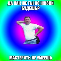 Да как же ты по жизни будешь? Мастерить не умеешь