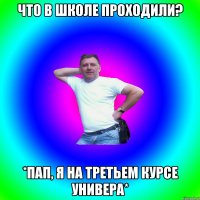 Что в школе проходили? *Пап, я на третьем курсе универа*