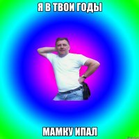 я в твои годы мамку ипал