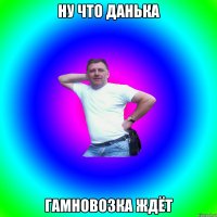 ну что данька гамновозка ждёт