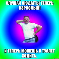 Слушай сюда!ты теперь взрослый! И теперь можешь в туалет ходить.