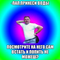 -Пап,принеси воды посмотрите на него,сам встать и попить не можеш?