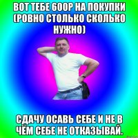 Вот тебе 600р на покупки (ровно столько сколько нужно) Сдачу осавь себе и не в чём себе не отказывай.