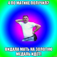 4 по матике получил? Видала мать на золотую медаль идёт!