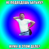 не подведешь батьку? ну!ну..в этом деле?