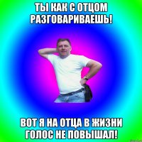 Ты как с отцом разговариваешь! Вот я на отца в жизни голос не повышал!