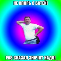 Не спорь с батей! Раз сказал,значит надо!