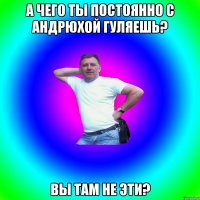 А чего ты постоянно с Андрюхой гуляешь? вы там не эти?