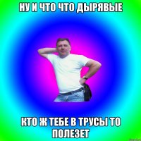 Ну и что что дырявые Кто ж тебе в трусы то полезет