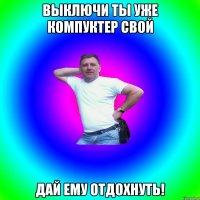 Выключи ты уже компуктер свой дай ему отдохнуть!