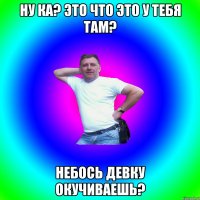 ну ка? это что это у тебя там? небось девку окучиваешь?