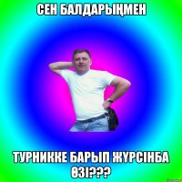 СЕН БАЛДАРЫҢМЕН ТУРНИККЕ БАРЫП ЖҮРСІНБА ӨЗІ???