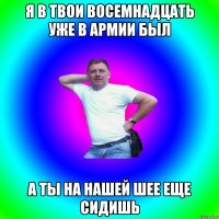 Я в твои восемнадцать уже в армии был А ты на нашей шее еще сидишь