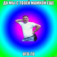 Да мы с твоей мамкой еще ого-го