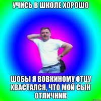 Учись в школе хорошо шобы я Вовкиному отцу хвастался, что мой сын отличник