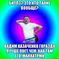 Битлз? Это кто такие вообще? Вадим Казаченко гораздо лучше поет чем, как там его, МакКатрми