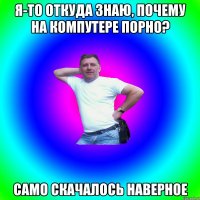 Я-то откуда знаю, почему на компутере порно? Само скачалось наверное