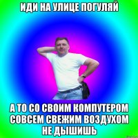 иди на улице погуляй а то со своим компутером совсем свежим воздухом не дышишь