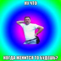 ну что когда женится то будешь?