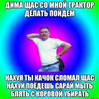 Дима щас со мной трактор делать пойдем Нахуя ты качок сломал,щас нахуй поёдешь сарай мыть блять с коровой убирать