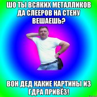 ШО ТЫ ВСЯКИХ МЕТАЛЛИКОВ ДА СЛЕЕРОВ НА СТЕНУ ВЕШАЕШЬ? ВОН ДЕД КАКИЕ КАРТИНЫ ИЗ ГДРа ПРИВЁЗ!