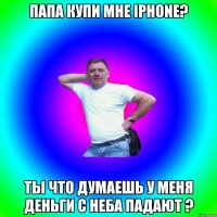 папа купи мне iphone? ты что думаешь у меня деньги с неба падают ?