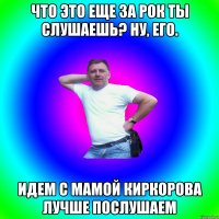 что это еще за рок ты слушаешь? ну, его. идем с мамой Киркорова лучше послушаем