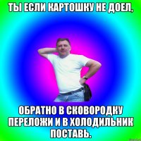 ты если картошку не доел, обратно в сковородку переложи и в холодильник поставь.