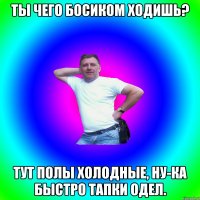 ты чего босиком ходишь? тут полы холодные, ну-ка быстро тапки одел.